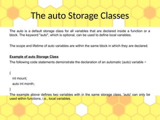 The auto Storage Classes
The auto is a default storage class for all variables that are declared inside a function or a
block. The keyword "auto", which is optional, can be used to define local variables.
The scope and lifetime of auto variables are within the same block in which they are declared.
Example of auto Storage Class
The following code statements demonstrate the declaration of an automatic (auto) variable −
{
int mount;
auto int month;
}
The example above defines two variables with in the same storage class. 'auto' can only be
used within functions, i.e., local variables.
 