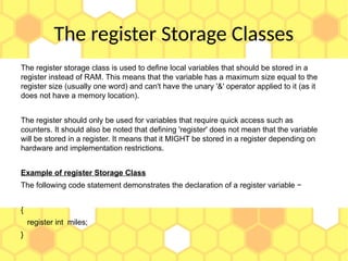 The register Storage Classes
The register storage class is used to define local variables that should be stored in a
register instead of RAM. This means that the variable has a maximum size equal to the
register size (usually one word) and can't have the unary '&' operator applied to it (as it
does not have a memory location).
The register should only be used for variables that require quick access such as
counters. It should also be noted that defining 'register' does not mean that the variable
will be stored in a register. It means that it MIGHT be stored in a register depending on
hardware and implementation restrictions.
Example of register Storage Class
The following code statement demonstrates the declaration of a register variable −
{
register int miles;
}
 