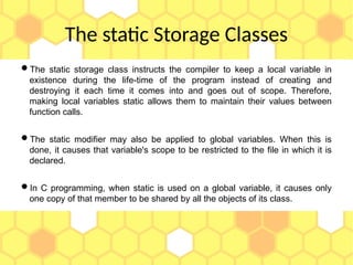 The static Storage Classes
The static storage class instructs the compiler to keep a local variable in
existence during the life-time of the program instead of creating and
destroying it each time it comes into and goes out of scope. Therefore,
making local variables static allows them to maintain their values between
function calls.
The static modifier may also be applied to global variables. When this is
done, it causes that variable's scope to be restricted to the file in which it is
declared.
In C programming, when static is used on a global variable, it causes only
one copy of that member to be shared by all the objects of its class.
 