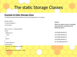 The static Storage Classes
Example of static Storage Class
The following example demonstrates the use of a static storage class in a C program −
#include <stdio.h>
/* function declaration */
void func(void);
static int count = 5; /* global variable */
main(){
while(count--) {
func();
}
return 0;
}
/* function definition */
void func(void) {
static int i = 5; /* local static variable */
i++;
printf("i is %d and count is %dn", i, count);
}
Output
When the above code is compiled
and executed, it produces the
following result −
i is 6 and count is 4
i is 7 and count is 3
i is 8 and count is 2
i is 9 and count is 1
i is 10 and count is 0
 