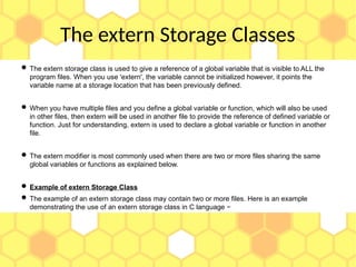 The extern Storage Classes
 The extern storage class is used to give a reference of a global variable that is visible to ALL the
program files. When you use 'extern', the variable cannot be initialized however, it points the
variable name at a storage location that has been previously defined.
 When you have multiple files and you define a global variable or function, which will also be used
in other files, then extern will be used in another file to provide the reference of defined variable or
function. Just for understanding, extern is used to declare a global variable or function in another
file.
 The extern modifier is most commonly used when there are two or more files sharing the same
global variables or functions as explained below.
 Example of extern Storage Class
 The example of an extern storage class may contain two or more files. Here is an example
demonstrating the use of an extern storage class in C language −
 