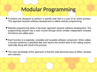 Modular Programming
Functions are designed to perform a specific task that is a part of an entire process.
This approach towards software development is called modular programming.
Modular programming takes a top-down approach towards software development. The
programming solution has a main routine through which smaller independent modules
(functions) are called upon.
Each function is a separate, complete and reusable software component. When called,
a function performs a specified task and returns the control back to the calling routine,
optionally along with result of its process.
The main advantage of this approach is that the code becomes easy to follow, develop
and maintain.
 