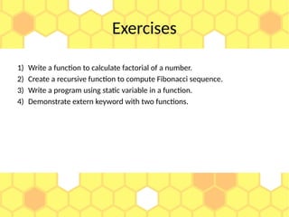 Exercises
1) Write a function to calculate factorial of a number.
2) Create a recursive function to compute Fibonacci sequence.
3) Write a program using static variable in a function.
4) Demonstrate extern keyword with two functions.
 