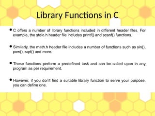 Library Functions in C
C offers a number of library functions included in different header files. For
example, the stdio.h header file includes printf() and scanf() functions.
Similarly, the math.h header file includes a number of functions such as sin(),
pow(), sqrt() and more.
These functions perform a predefined task and can be called upon in any
program as per requirement.
However, if you don't find a suitable library function to serve your purpose,
you can define one.
 
