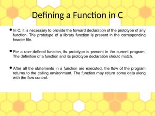 Defining a Function in C
In C, it is necessary to provide the forward declaration of the prototype of any
function. The prototype of a library function is present in the corresponding
header file.
For a user-defined function, its prototype is present in the current program.
The definition of a function and its prototype declaration should match.
After all the statements in a function are executed, the flow of the program
returns to the calling environment. The function may return some data along
with the flow control.
 