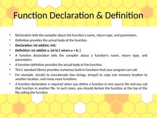 Function Declaration & Definition
• Declaration tells the compiler about the function's name, return type, and parameters.
• Definition provides the actual body of the function.
• Declaration: int add(int, int);
• Definition: int add(int a, int b) { return a + b; }
• A function declaration tells the compiler about a function's name, return type, and
parameters.
• A function definition provides the actual body of the function.
• The C standard library provides numerous built-in functions that your program can call.
• For example, strcat() to concatenate two strings, strcpy() to copy one memory location to
another location, and many more functions.
• A function declaration is required when you define a function in one source file and you call
that function in another file. In such cases, you should declare the function at the top of the
file calling the function.
 