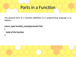 Parts in a Function
The general form of a function definition in C programming language is as
follows −
return_type function_name(parameter list)
{
body of the function
}
 