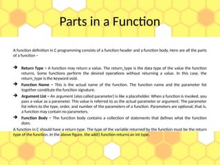 Parts in a Function
A function definition in C programming consists of a function header and a function body. Here are all the parts
of a function −
 Return Type − A function may return a value. The return_type is the data type of the value the function
returns. Some functions perform the desired operations without returning a value. In this case, the
return_type is the keyword void.
 Function Name − This is the actual name of the function. The function name and the parameter list
together constitute the function signature.
 Argument List − An argument (also called parameter) is like a placeholder. When a function is invoked, you
pass a value as a parameter. This value is referred to as the actual parameter or argument. The parameter
list refers to the type, order, and number of the parameters of a function. Parameters are optional; that is,
a function may contain no parameters.
 Function Body − The function body contains a collection of statements that defines what the function
does.
A function in C should have a return type. The type of the variable returned by the function must be the return
type of the function. In the above figure, the add() function returns an int type.
 