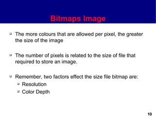 Bitmaps Image
   The more colours that are allowed per pixel, the greater
    the size of the image

   The number of pixels is related to the size of file that
    required to store an image.

   Remember, two factors effect the size file bitmap are:
      Resolution

      Color Depth




                                                               10
 