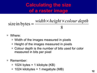 Calculating the size
                of a raster image

                    width × height × colour depth
    size in bytes =
                                  8
    Where:
      Width of the images measured in pixels

      Height of the images measured in pixels

      Colour depth is the number of bits used for color

       measured in bits per pixel

    Remember:
       1024 bytes = 1 kilobyte (KB)

       1024 kilobytes = 1 megabyte (MB)
                                                           12
 