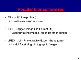 Popular bitmap formats
   Microsoft bitmap (.bmp)
     Used in microsoft windows




   TIFF - Tagged Image File Format (.tif)
      Used for faxing images (amongst other things)




   JPEG - Joint Photographic Expert Group (.jpg)
      Useful for storing photographic images




                                                       14
 