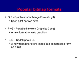 Popular bitmap formats
   GIF - Graphics Interchange Format (.gif)
     Used a lot on web sites




   PNG - Portable Network Graphics (.png)
      A new format for web graphics




   PCD – Kodak photo CD
      A new format for store image in a compressed form

       on a CD


                                                           15
 