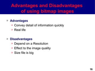 Advantages and Disadvantages
       of using bitmap images
   Advantages
      Convey detail of information quickly

      Real life




   Disadvantages
      Depend on a Resolution

      Effect to the image quality

      Size file is big




                                              16
 
