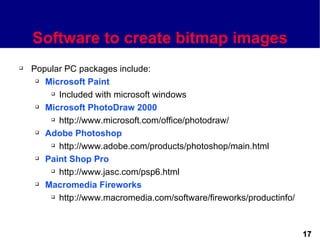 Software to create bitmap images
   Popular PC packages include:
      Microsoft Paint

         Included with microsoft windows

      Microsoft PhotoDraw 2000

         http://www.microsoft.com/office/photodraw/

      Adobe Photoshop

         http://www.adobe.com/products/photoshop/main.html

      Paint Shop Pro

         http://www.jasc.com/psp6.html

      Macromedia Fireworks

         http://www.macromedia.com/software/fireworks/productinfo/




                                                                      17
 