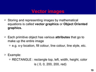 Vector images
   Storing and representing images by mathematical
    equations is called vector graphics or Object Oriented
    graphics.

   Each primitive object has various attributes that go to
    make up the entire image
      e.g. x-y location, fill colour, line colour, line style, etc.




   Example:
      RECTANGLE : rectangle top, left, width, height, color


                   is ( 0, 0, 200, 200, red)
                                                                       19
 