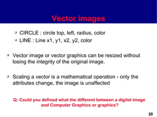 Vector images
       CIRCLE : circle top, left, radius, color
       LINE : Line x1, y1, x2, y2, color

   Vector image or vector graphics can be resized without
    losing the integrity of the original image.

   Scaling a vector is a mathematical operation - only the
    attributes change, the image is unaffected


    Q: Could you defined what the different between a digital image
                and Computer Graphics or graphics?

                                                                      20
 