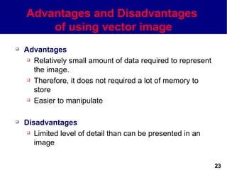 Advantages and Disadvantages
        of using vector image
   Advantages
      Relatively small amount of data required to represent

       the image.
      Therefore, it does not required a lot of memory to

       store
      Easier to manipulate




   Disadvantages
      Limited level of detail than can be presented in an

       image


                                                               23
 