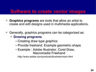 Software to create vector images
   Graphics programs are tools that allow an artist to
    create and edit designs used in multimedia applications.

   Generally, graphics programs can be categorized as:
    • Drawing programs
       – Creating draw type graphics
       – Provide freehand. Example geometric shape
       – Example : Adobe Illustrator, Corel Draw,
                    Macromedia Freehand
         http://www.adobe.com/products/illustrator/main.html




                                                               24
 