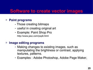 Software to create vector images
   Paint programs
        - Those creating bitmaps
        - useful in creating original art
        - Example: Paint Shop Pro
          http://www.jasc.com/psp6.html

   Image editing programs
       - Making changes to existing images, such as
         manipulating the brightness or contrast, applying
         textures, patterns.
       - Examples : Adobe Photoshop, Adobe Page Maker,


                                                             25
 