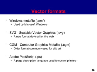 Vector formats
   Windows metafile (.wmf)
       Used by Microsoft Windows

   SVG - Scalable Vector Graphics (.svg)
       A new format devised for the web

   CGM - Computer Graphics Metafile (.cgm)
       Older format commonly used for clip art

   Adobe PostScript (.ps)
       A page description language used to control printers


                                                               26
 
