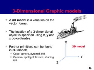 3-Dimensional Graphic models
   A 3D model is a variation on the
    vector format

   The location of a 3-dimensional
    object is specified using x, y and
    z co-ordinates
                                                  X
   Further primitives can be found                   3D model
    in 3D models
       Cube, sphere, pyramid, etc.
       Camera, spotlight, texture, shading                Y
        etc.
                                              Z
                                                                 28
 