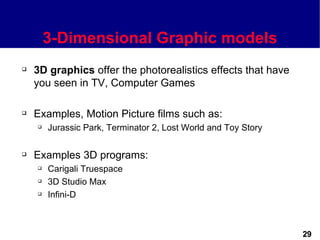 3-Dimensional Graphic models
   3D graphics offer the photorealistics effects that have
    you seen in TV, Computer Games

   Examples, Motion Picture films such as:
       Jurassic Park, Terminator 2, Lost World and Toy Story

   Examples 3D programs:
       Carigali Truespace
       3D Studio Max
       Infini-D



                                                                29
 
