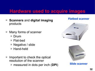 Hardware used to acquire images
                                         Flatbed scanner
   Scanners and digital imaging
    products

   Many forms of scanner
     Drum

     Flat-bed

     Negative / slide

     Hand-held




   Important to check the optical
    resolution of the scanner
      measured in dots per inch (DPI)    Slide scanner

                                                           32
 