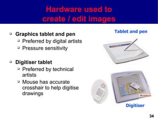 Hardware used to
                create / edit images
                                     Tablet and pen
   Graphics tablet and pen
     Preferred by digital artists

     Pressure sensitivity




   Digitiser tablet
      Preferred by technical

       artists
      Mouse has accurate

       crosshair to help digitise
       drawings

                                         Digitiser

                                                      34
 