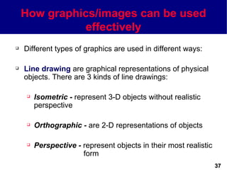 How graphics/images can be used
              effectively
   Different types of graphics are used in different ways:

   Line drawing are graphical representations of physical
    objects. There are 3 kinds of line drawings:

        Isometric - represent 3-D objects without realistic
         perspective

        Orthographic - are 2-D representations of objects

        Perspective - represent objects in their most realistic
                       form
                                                                   37
 