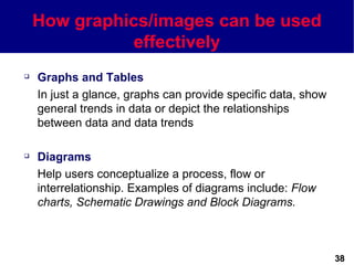 How graphics/images can be used
              effectively
   Graphs and Tables
    In just a glance, graphs can provide specific data, show
    general trends in data or depict the relationships
    between data and data trends

   Diagrams
    Help users conceptualize a process, flow or
    interrelationship. Examples of diagrams include: Flow
    charts, Schematic Drawings and Block Diagrams.



                                                               38
 