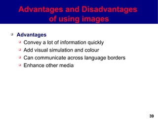 Advantages and Disadvantages
           of using images
   Advantages
      Convey a lot of information quickly

      Add visual simulation and colour

      Can communicate across language borders

      Enhance other media




                                                 39
 