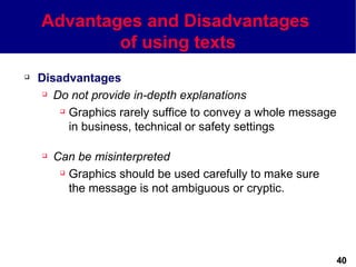 Advantages and Disadvantages
            of using texts
   Disadvantages
      Do not provide in-depth explanations

         Graphics rarely suffice to convey a whole message

          in business, technical or safety settings

       Can be misinterpreted
          Graphics should be used carefully to make sure

           the message is not ambiguous or cryptic.




                                                              40
 