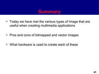Summary
   Today we have met the various types of image that are
    useful when creating multimedia applications

   Pros and cons of bitmapped and vector images

   What hardware is used to create each of these




                                                            41
 
