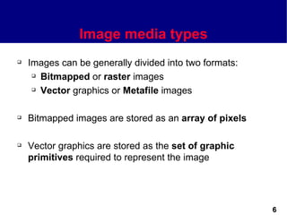 Image media types
   Images can be generally divided into two formats:
      Bitmapped or raster images

      Vector graphics or Metafile images




   Bitmapped images are stored as an array of pixels

   Vector graphics are stored as the set of graphic
    primitives required to represent the image




                                                        6
 