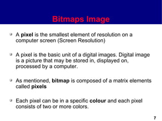 Bitmaps Image
   A pixel is the smallest element of resolution on a
    computer screen (Screen Resolution)

   A pixel is the basic unit of a digital images. Digital image
    is a picture that may be stored in, displayed on,
    processed by a computer.

   As mentioned, bitmap is composed of a matrix elements
    called pixels

   Each pixel can be in a specific colour and each pixel
    consists of two or more colors.

                                                                   7
 