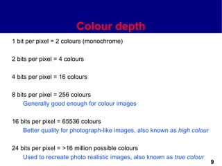 Colour depth
1 bit per pixel = 2 colours (monochrome)

2 bits per pixel = 4 colours

4 bits per pixel = 16 colours

8 bits per pixel = 256 colours
     Generally good enough for colour images

16 bits per pixel = 65536 colours
    Better quality for photograph-like images, also known as high colour

24 bits per pixel = >16 million possible colours
    Used to recreate photo realistic images, also known as true colour
                                                                           9
 