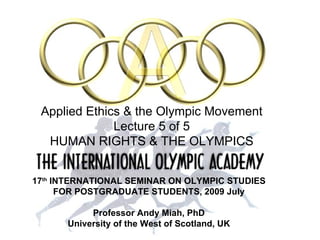 17 th  INTERNATIONAL SEMINAR   ON OLYMPIC STUDIES FOR POSTGRADUATE STUDENTS, 2009 July Professor Andy Miah, PhD University of the West of Scotland, UK Applied Ethics & the Olympic Movement Lecture 5 of 5 HUMAN RIGHTS & THE OLYMPICS 