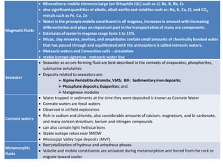Magmatic fluids
• Mineralizers:mobile elementsLarge ion lithophile (LIL) such as Li, Be, B, Rb, Cs
• also significant quantities of alkalis, alkali earths and volatiles such as: Na, K, Ca, Cl, and CO2
metals such as Fe, Cu, Zn
• Water is the principle mobile constituentin all magmas, increases in amount with increasing
differentiation and plays an important part in the transportation of many ore components.
• Estimates of water in magmas range form 1 to 15%.
• Micas, clay minerals, zeolites, and amphiboles contain small amounts of chemically bonded water
that has passed through and equilibratedwith the atmosphere is called meteoricwaters.
• Meteoricwaters and Convection cells – circulation
• stable isotope signature - meteoricwater line
Seawater
• Seawater as an ore-forming fluid are best described in the contexts of evaporates, phosphorites,
submarine exhalalites
• Deposits related to seawaters are:
➢ Alpine Peridotitechromite, VMS; BIF; Sedimentaryiron deposits;
➢ Phosphate deposits; Evaporites; and
➢ Manganese modules
Connate waters
• Water trapped in sediments at the time they were deposited is known as Connate Water
• Connate waters are fossil waters
• Observed in oil field exploration
• Rich in sodium and chloride, also considerable amounts of calcium, magnesium, and bi-carbonate,
and many contain strontium, barium and nitrogen compounds
• can also contain light hydrocarbons
• Stable isotope ratios near SMOW
• Mississippi Valley type deposits (MVT)
Metamorphic
fluids
• Recrystallization of hydrous and anhydrous phases
• Volatile and mobile constituents are activated during metamorphism and forced from the rock to
migrate toward cooler
 