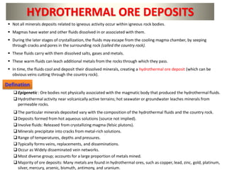 ▪ Not all minerals deposits related to igneous activity occur within igneous rock bodies.
▪ Magmas have water and other fluids dissolved in or associated with them.
▪ During the later stages of crystallization, the fluids may escape from the cooling magma chamber, by seeping
through cracks and pores in the surrounding rock (called the country rock).
▪ These fluids carry with them dissolved salts, gases and metals.
▪ These warm fluids can leach additional metals from the rocks through which they pass.
▪ In time, the fluids cool and deposit their dissolved minerals, creating a hydrothermal ore deposit (which can be
obvious veins cutting through the country rock).
HYDROTHERMAL ORE DEPOSITS
❑Epigenetic : Ore bodies not physically associated with the magmatic body that produced the hydrothermal fluids.
❑Hydrothermal activity near volcanically active terrains; hot seawater or groundwater leaches minerals from
permeable rocks.
❑The particular minerals deposited vary with the composition of the hydrothermal fluids and the country rock.
❑Deposits formed from hot aqueous solutions (source not implied).
❑Involve fluids: Released from crystallizing magma (felsic plutons).
❑Minerals precipitate into cracks from metal-rich solutions.
❑Range of temperatures, depths and pressures.
❑Typically forms veins, replacements, and disseminations.
❑Occur as Widely disseminated vein networks.
❑Most diverse group; accounts for a large proportion of metals mined.
❑Majority of ore deposits: Many metals are found in hydrothermal ores, such as copper, lead, zinc, gold, platinum,
silver, mercury, arsenic, bismuth, antimony, and uranium.
Defination
 