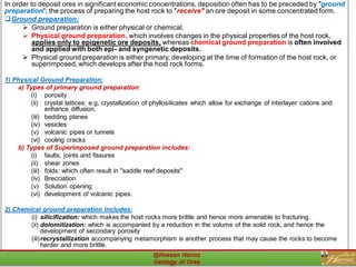 In order to deposit ores in significant economic concentrations, deposition often has to be preceded by "ground
preparation"; the process of preparing the host rock to "receive" an ore deposit in some concentrated form.
❑Ground preparation:
➢ Ground preparation is either physical or chemical.
➢ Physical ground preparation, which involves changes in the physical properties of the host rock,
applies only to epigenetic ore deposits, whereas chemical ground preparation is often involved
and applied with both epi- and syngenetic deposits.
➢ Physical ground preparation is either primary, developing at the time of formation of the host rock, or
superimposed, which develops after the host rock forms.
1) Physical Ground Preparation:
a) Types of primary ground preparation:
(i) porosity
(ii) crystal lattices: e.g. crystallization of phyllosilicates which allow for exchange of interlayer cations and
enhance diffusion.
(iii) bedding planes
(iv) vesicles
(v) volcanic pipes or tunnels
(vi) cooling cracks
b) Types of Superimposed ground preparation includes:
(i) faults, joints and fissures
(ii) shear zones
(iii) folds: which often result in "saddle reef deposits"
(iv) Brecciation
(v) Solution opening
(vi) development of volcanic pipes.
2) Chemical ground preparation includes:
(i) silicification: which makes the host rocks more brittle and hence more amenable to fracturing.
(ii) dolomitization: which is accompanied by a reduction in the volume of the solid rock, and hence the
development of secondary porosity
(iii)recrystallization accompanying metamorphism is another process that may cause the rocks to become
harder and more brittle.
20
 