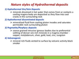 Nature styles of Hydrothermal deposits
1) Hydrothermal Ore/Vein Deposits
➢ minerals dissolved in hot water that comes from or contacts a
cooling magma body are deposited as they flow into cool
cracks in the surrounding rock
2) Hydrothermal disseminated deposits
➢ mineralized fluid from cooling pluton invades and saturates
permeable rock surrounding pluton
3) Pegmatite/Porphyry deposits
➢ coarse grained intrusive igneous bodies due to preferential
settling of denser ore-rich minerals in a magma chamber -
copper, molybdenum, silver, gold, lead, zinc, tungsten
4) Volcanogenic
➢ mineral-rich fluids vented to surface by volcanic activity black
smoker
@ Hassan Z. Harraz
Metallic Ore Deposits
22
 