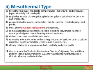 ii) Mesothermal Type
1) Mesothermal type- moderate temperatures (200-300oC) and pressures,
(approximately 1-5 km depth).
2) sulphides include chalcopyrite, sphalerite, galena, tetrahedrite, bornite
and chalcocite.
3) gangue includes quartz, carbonates (calcite, siderite, rhodochrosite) and
pyrite.
4) most show abundant replacement phenomena.
5) some associated with ultramafic rocks including listwanites (fuchsite
ormariposite (green mica) bearing altered varieties).
6) ribbon structures parallel to vein walls.
7) extensive alteration zones with varying amounts of sericite, quartz, calcite,
doIomite, pyrite, orthoclase, chlorite and clay minerals.
8) closely related to igneous rocks, both spatially and genetically.
❑ Classic 'examples' include: Motherlode District, California; Coeur d'Alene
District, Idaho; Cassiar District, B.C. and Archean lode gold deposits in
Ontario, Quebec and Manitoba.
27
 