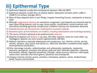 iii) Epithermal Type
1) Epithermal deposits usually form temperature between 100 and 200°C.
2) Epithermal deposits usually form at shallow depths. Deposited normally within 1,000 m
(3,000 ft.) of surface; average 350 m.
3) Most of these deposits form in vein fillings, irregular branching fissures, stockworks or breccia
pipes.
4) Although replacement textures are sometimes recognized, most deposits are characterized by
open space filling textures such as vugs, drusy cavities, crustification, comb structures and
symmetrical banding (generally conspicuous). Colloform textures are sometimes observed.
5) Colloidal textures are characteristic implying free circulation of fluids.
6) Repeated cycles of mineralization are evident, including rebrecciation and multistage banding.
7) The source of fluid is believed to be predominantly meteoric.
8) Majority of deposits are Tertiary in age (esp. SW USA), however, some are much older, e.g.
Toodoggone deposits are early Jurassic (approximately 180 Ma).
9) Wallrock alteration is typically widespread and conspicuous, esp. chlorite, sericite, alunite,
zeolites, adularia, silica, pyrite and calcite (i.e., Wall rock alteration is predominantly argillic
accompanied by silicification.
10) Ore mineralogy includes: sulfantimonides and sulfarsenides (polybasite, stephanite,
pearceite, pyrargyrite, proustite and others), gold and silver tellurides (sylvanite, calaverite
and hessite), stibnite, argentite (acanthite), cinnabar, native mercury, electrum, native gold,
native silver, selenides and minor galena, sphalerite and chalcopyrite.
11) Gangue minerals include: quartz, amethyst, chalcedony, adularia, calcite, rhodochrosite,
barite, fluorite and hematite.
28
 