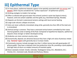 iii) Epithermal Type
12) In many places, epithermal deposits appear to be spatially associated with hot springs and
geysers, which may be considered the "surface expression" of epithermal systems.
13) Striking analogies to modern hot springs.
14) Often so diluted with ground water that mineral content is quite low (typical sinters);
however, some do contain sulphides and free gold, (e.g. Steamboat Springs, Nevada).
15) Deposits are formed in extensional tectonic settings with local normal faulting
16) Large scale volcanic collapse structures.
17) Veins are never uniformly mineralized along strike. generally less than 20% of the total vein
is mineralized.
18) Vertical zoning is common. They have a restricted vertical extent controlled by their steep
thermal gradients and/ or boiling of the fluid. Compared to hypothermal deposits, epithermal
deposits show stronger or better developed zoning.
19) Andesites are more common country rocks.
20) Economically, deposits are attractive because they have a high unit value of precious metals
(esp. 'bonanza' types) with generally low or no base metals.
21) Commonly reserves include tonnages less than 1 million tonnes but with good grades (17
g/tonne gold). They have a relatively short but productive mine life, providing a quick payback
and high rates of return on modest amounts of invested capital.
❑ Classic examples include: Creede, Colorado; Toodoggone Camp, B.C.; Blackdome, B.C.;
Premier, B.C.; Comstock Lode, Nevada and Pachuca, Mexico.
29
 