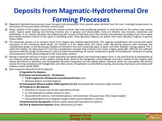 Deposits from Magmatic-Hydrothermal Ore
Forming Processes❑ Magmatic-hydrothermal processes cover transport and precipitation from juvenile water emitted from the melt, including metasomatism at
the contact of intrusive bodies and their country rocks.
❑ Water content of the magma comes from the molten minerals. Not only weathering products or rocks formed on the surface may contain
water. Typical water bearing rock forming minerals also in igneous and metamorphic rocks are chlorite, clay minerals, serpentine and
amphiboles. In arc related volcanism the subducting slab consists of hydrated ocean floor basalts and sediments providing much more water
than mantle derived material of hot spots or spreading zones. Felsic (granitic) magmas are wetter than mafic (basaltic) magmas in general
(Evans 1993).
❑ The exsolution process of an aqueous liquid from magma was studied experimentally. The ongoing crystallization will increase the water
saturation of the remaining liquid phase. On shallow (1-2 km deep) levels this starts under decreasing pressure with relatively low
crystallization grade, so low density gas bubbles are formed in the melt comprising vapor of water and other volatiles, moving upward. This is
called first boiling. On deep levels (2-5 km) the crystallization of water-free minerals must reach a higher grade (80– 90%) for the sufficient
saturation without change of the pressure, which is called second boiling. Of course, temperature, grade of crystallization necessary to boiling
and composition of the phases depend on the initial water content.
❑ Boiling is important because it means a rapid separation of volatile phases and remaining magma mush. It can lead directly to precipitation of
ore minerals along the paths of the upward moving fluids. Most of the halogenide, carbon-dioxide and sulfur content of the magma, light
metals like lithium or beryllium and incompatible elements fractionate into the volatile phases. Elements which are chalcophile also tend to
exsolve forming complexes with halogenides and other anions. Precipitation is controlled by cooling, decreasing of pressure and mixing with
meteoric waters (Robb 2005).
❑ Main magmatic-Hydrothermalore deposits:
I) Pegmatite Ore Deposits
II) Greisens and AssociatedSn – W Deposits:
✓ Tin & tungsten(Sn-W) deposits-associatedwith felsicrocks
✓ Malaysia,Bolivia, Cornwall-England
III) Volcanogenic Massive Sulfide (VMS) deposits (Cu-Zn): Associated with mid-ocean ridge volcanism.
VI) Porphyry Cu, Mo deposits
✓ Alteration of country rock by late, hydrothermal fluids.
✓ Cu, Mo deposited as sulfide minerals in veins.
✓ Associated with plutonic, intermediate igneous rocks (example: Chuquicamata,Chile, largestcopper).
✓ ClimaxMolybdenum (Co), Bingham Copper (Utah), several deposits in Arizona.
VI) Epithermal Au-Ag deposits (meteoric water dominated hydrothermal systems)
VII) Vein & replacement deposits: Butte, Montana (Cu-Zn-Mn)
31
 