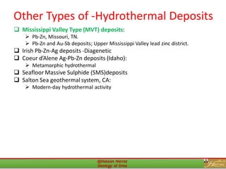 Other Types of -Hydrothermal Deposits
❑ Mississippi Valley Type (MVT) deposits:
➢ Pb-Zn, Missouri, TN.
➢ Pb-Zn and Au-Sb deposits; Upper Mississippi Valley lead zinc district.
❑ Irish Pb-Zn-Ag deposits -Diagenetic
❑ Coeur d’Alene Ag-Pb-Zn deposits (Idaho):
➢ Metamorphic hydrothermal
❑ Seafloor Massive Sulphide (SMS)deposits
❑ Salton Sea geothermal system, CA:
➢ Modern-day hydrothermal activity
33
 