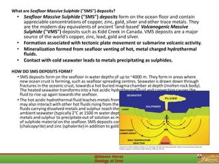 What are Seafloor Massive Sulphide ("SMS") deposits?
• Seafloor Massive Sulphide ("SMS") deposits form on the ocean floor and contain
appreciable concentrations of copper, zinc, gold, silver and other trace metals. They
are the modern-day equivalents of ancient 'land-based' Volcanogenic Massive
Sulphide ("VMS") deposits such as Kidd Creek in Canada. VMS deposits are a major
source of the world's copper, zinc, lead, gold and silver.
• Formation associated with tectonic plate movement or submarine volcanic activity.
• Mineralization formed from seafloor venting of hot, metal charged hydrothermal
fluids.
• Contact with cold seawater leads to metals precipitating as sulphides.
HOW DO SMS DEPOSITS FORM?
• SMS deposits form on the seafloor in water depths of up to ~4000 m. They form in areas where
new ocean crust is forming, such as seafloor spreading centres. Seawateris drawn down through
fractures in the oceanic crust, towards a hot buried magma chamber at depth (molten rock body).
The heated seawater transforms into a hot acidic hydrothermal fluid and convection causes the
fluid to rise up again towards the seafloor.
• The hot acidic hydrothermal fluid leaches metals from the surrounding rocks during transport, and
may also interact with other hot fluids rising from the magma chamber. When these hot acidic
fluids carryingdissolved metals and sulphur reach the seafloor (up to 400°C), they encounter cold
ambient seawater (typically2°C at 1500 m water depth). The sudden change in conditions causes
metals and sulphur to precipitate out of solution as metal-rich sulphide, forming an accumulation
of sulphide materialon the seafloor. SMS deposits commonly carry high concentrations of copper
(chalcopyrite)and zinc (sphalerite)in addition to gold and silver.
38
 