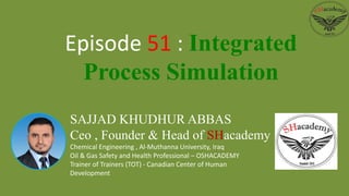 SAJJAD KHUDHUR ABBAS
Ceo , Founder & Head of SHacademy
Chemical Engineering , Al-Muthanna University, Iraq
Oil & Gas Safety and Health Professional – OSHACADEMY
Trainer of Trainers (TOT) - Canadian Center of Human
Development
Episode 51 : Integrated
Process Simulation
 