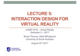 LECTURE 5:
INTERACTION DESIGN FOR
VIRTUAL REALITY
COMP 4010 – Virtual Reality
Semester 5 – 2017
Bruce Thomas, Mark Billinghurst
University of South Australia
August 23rd 2017
 