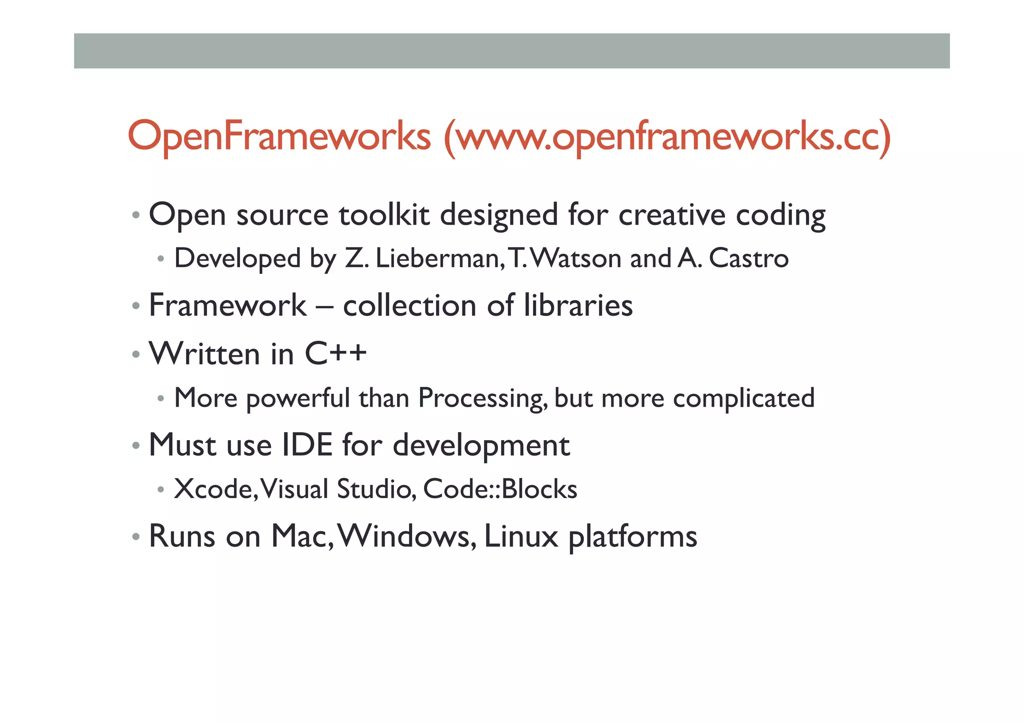 OpenFrameworks (www.openframeworks.cc)
• Open source toolkit designed for creative coding
•  Developed by Z. Lieberman,T.Watson and A. Castro
• Framework – collection of libraries
• Written in C++
•  More powerful than Processing, but more complicated
• Must use IDE for development
•  Xcode,Visual Studio, Code::Blocks
• Runs on Mac,Windows, Linux platforms
 